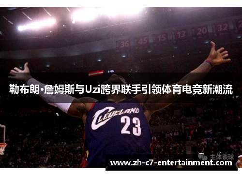 勒布朗·詹姆斯与Uzi跨界联手引领体育电竞新潮流 勒布朗·詹姆斯与Uzi跨界联手引领体育电竞新潮流
